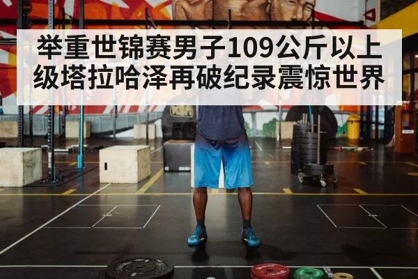 举重世锦赛男子109公斤以上级塔拉哈泽再破纪录震惊世界