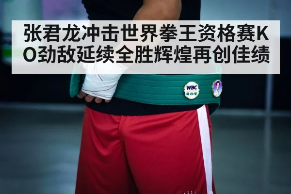 张君龙冲击世界拳王资格赛KO劲敌延续全胜辉煌再创佳绩