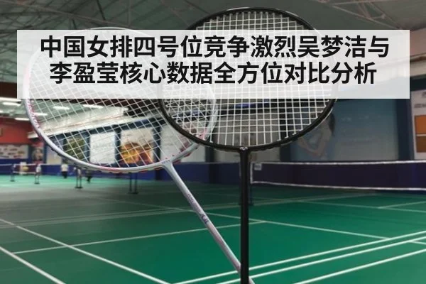 中国女排四号位竞争激烈吴梦洁与李盈莹核心数据全方位对比分析